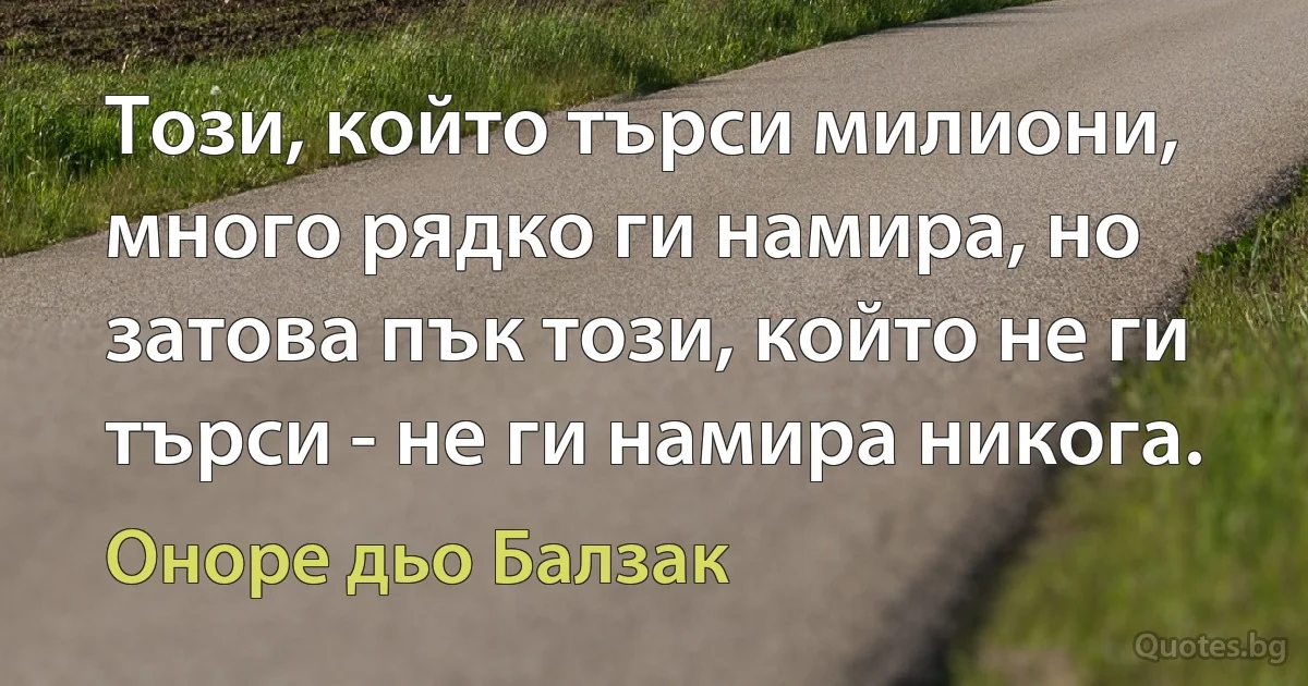 Този, който търси милиони, много рядко ги намира, но затова пък този, който не ги търси - не ги намира никога. (Оноре дьо Балзак)