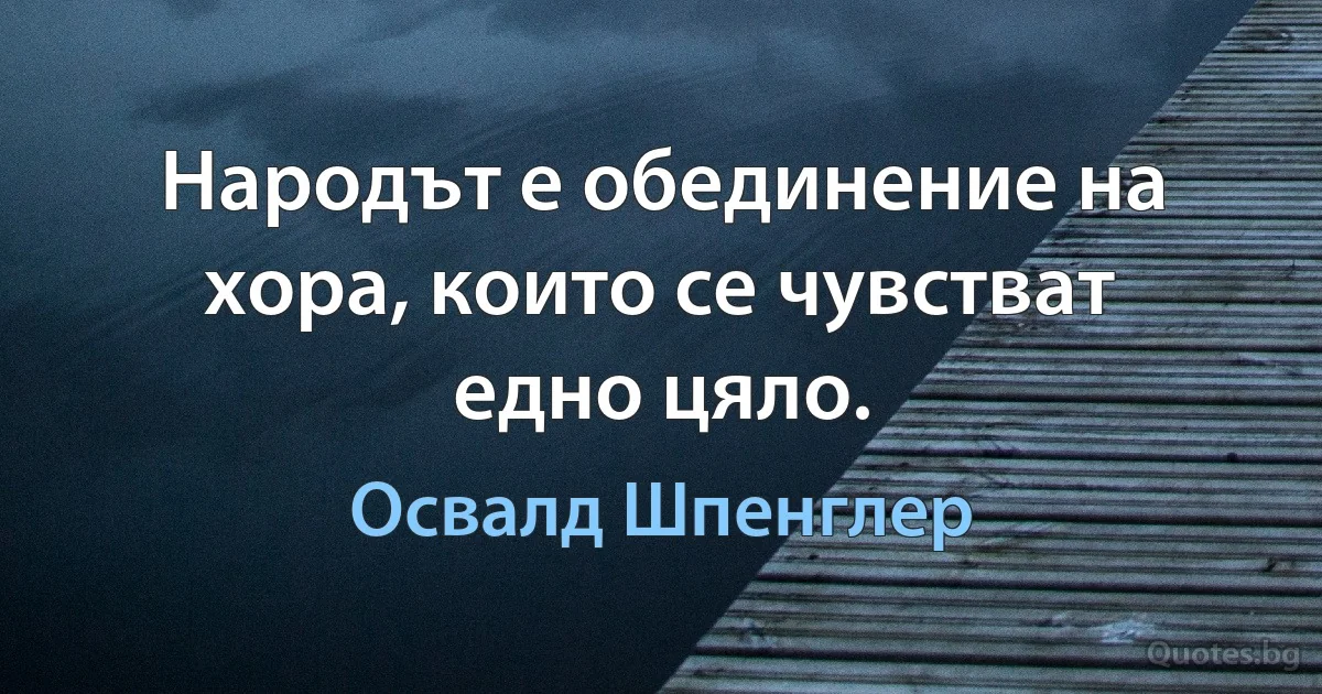 Народът е обединение на хора, които се чувстват едно цяло. (Освалд Шпенглер)