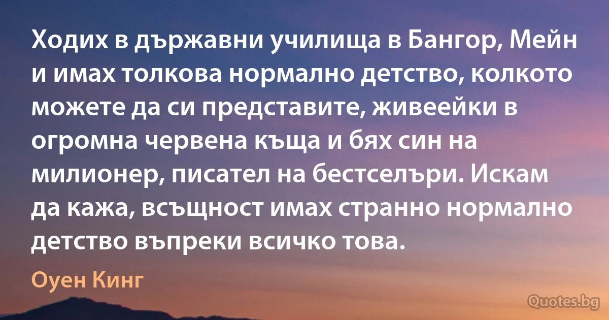 Ходих в държавни училища в Бангор, Мейн и имах толкова нормално детство, колкото можете да си представите, живеейки в огромна червена къща и бях син на милионер, писател на бестселъри. Искам да кажа, всъщност имах странно нормално детство въпреки всичко това. (Оуен Кинг)