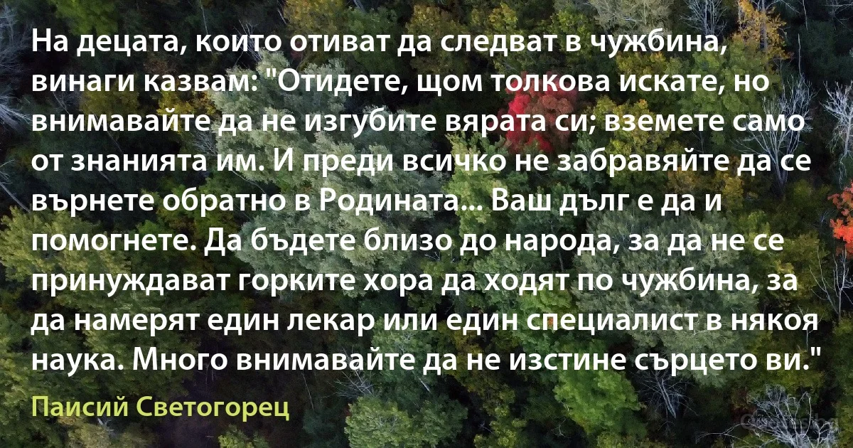 На децата, които отиват да следват в чужбина, винаги казвам: "Отидете, щом толкова искате, но внимавайте да не изгубите вярата си; вземете само от знанията им. И преди всичко не забравяйте да се върнете обратно в Родината... Ваш дълг е да и помогнете. Да бъдете близо до народа, за да не се принуждават горките хора да ходят по чужбина, за да намерят един лекар или един специалист в някоя наука. Много внимавайте да не изстине сърцето ви." (Паисий Светогорец)