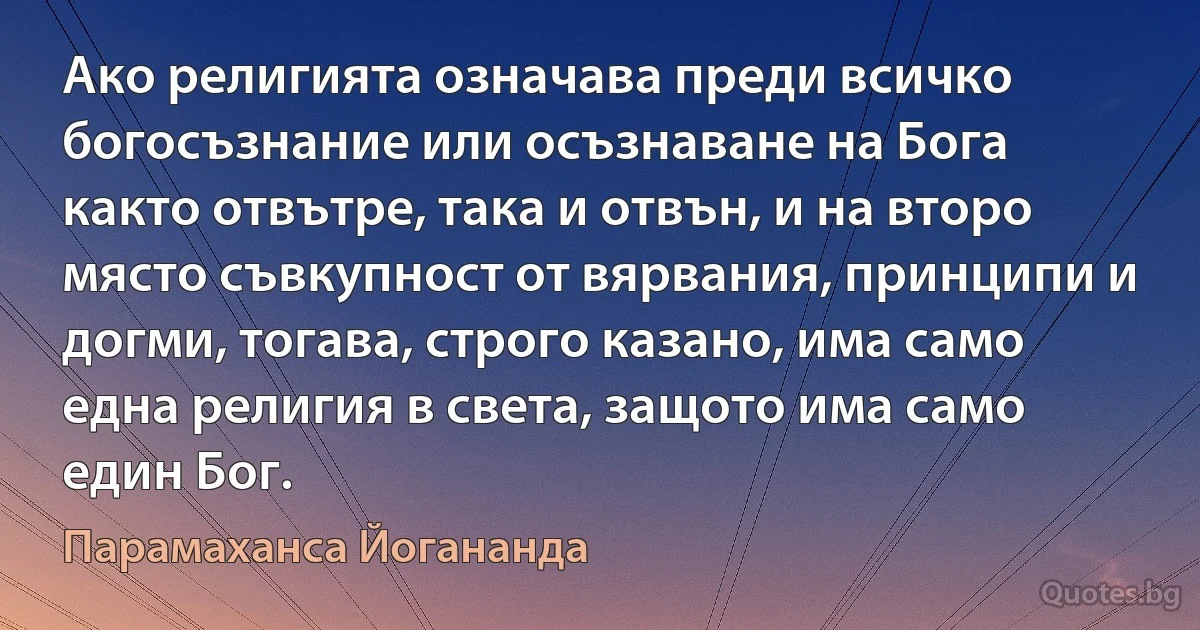 Ако религията означава преди всичко богосъзнание или осъзнаване на Бога както отвътре, така и отвън, и на второ място съвкупност от вярвания, принципи и догми, тогава, строго казано, има само една религия в света, защото има само един Бог. (Парамаханса Йогананда)