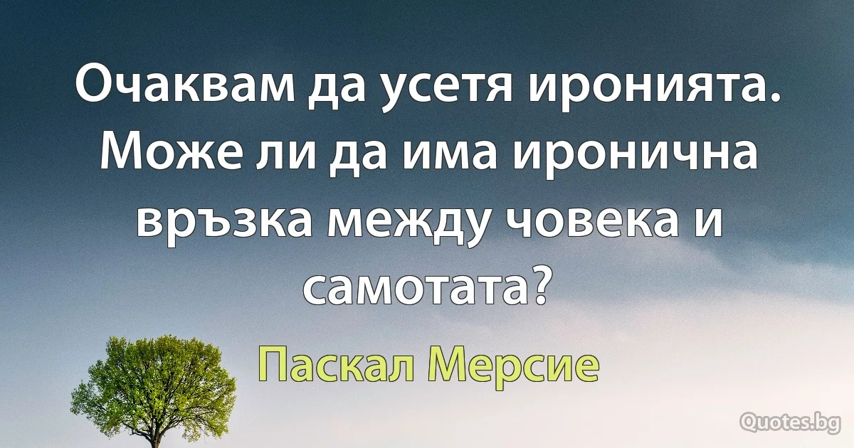 Очаквам да усетя иронията. Може ли да има иронична връзка между човека и самотата? (Паскал Мерсие)