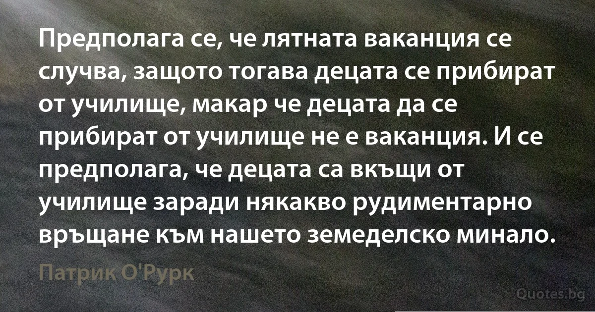 Предполага се, че лятната ваканция се случва, защото тогава децата се прибират от училище, макар че децата да се прибират от училище не е ваканция. И се предполага, че децата са вкъщи от училище заради някакво рудиментарно връщане към нашето земеделско минало. (Патрик О'Рурк)