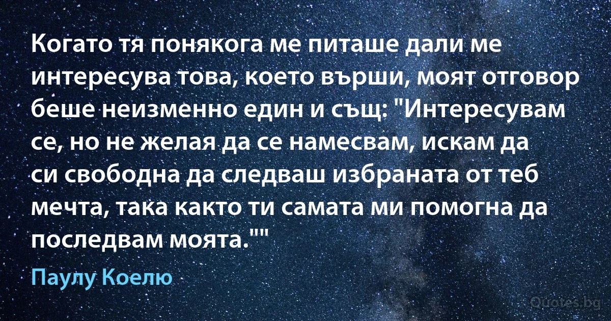 Когато тя понякога ме питаше дали ме интересува това, което върши, моят отговор беше неизменно един и същ: "Интересувам се, но не желая да се намесвам, искам да си свободна да следваш избраната от теб мечта, така както ти самата ми помогна да последвам моята."" (Паулу Коелю)