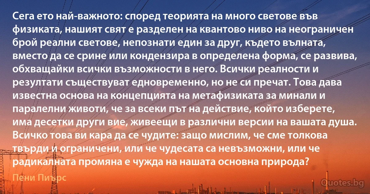 Сега ето най-важното: според теорията на много светове във физиката, нашият свят е разделен на квантово ниво на неограничен брой реални светове, непознати един за друг, където вълната, вместо да се срине или кондензира в определена форма, се развива, обхващайки всички възможности в него. Всички реалности и резултати съществуват едновременно, но не си пречат. Това дава известна основа на концепцията на метафизиката за минали и паралелни животи, че за всеки път на действие, който изберете, има десетки други вие, живеещи в различни версии на вашата душа. Всичко това ви кара да се чудите: защо мислим, че сме толкова твърди и ограничени, или че чудесата са невъзможни, или че радикалната промяна е чужда на нашата основна природа? (Пени Пиърс)