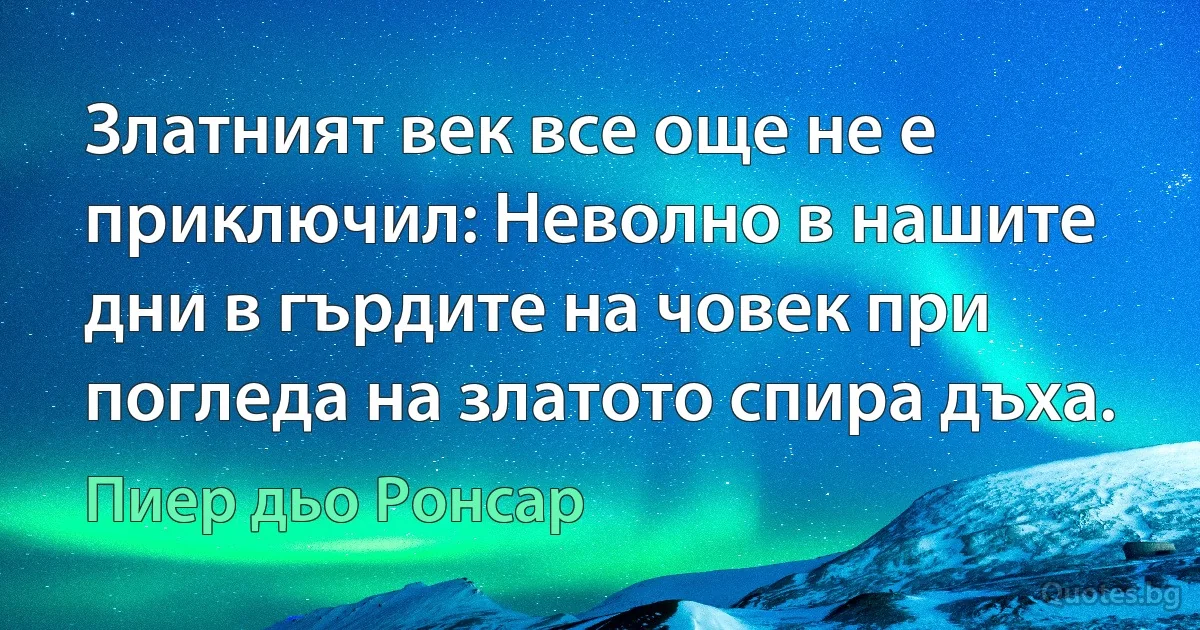 Златният век все още не е приключил: Неволно в нашите дни в гърдите на човек при погледа на златото спира дъха. (Пиер дьо Ронсар)