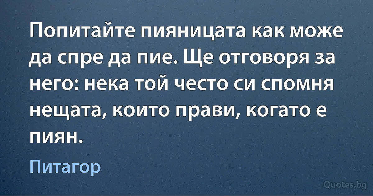 Попитайте пияницата как може да спре да пие. Ще отговоря за него: нека той често си спомня нещата, които прави, когато е пиян. (Питагор)