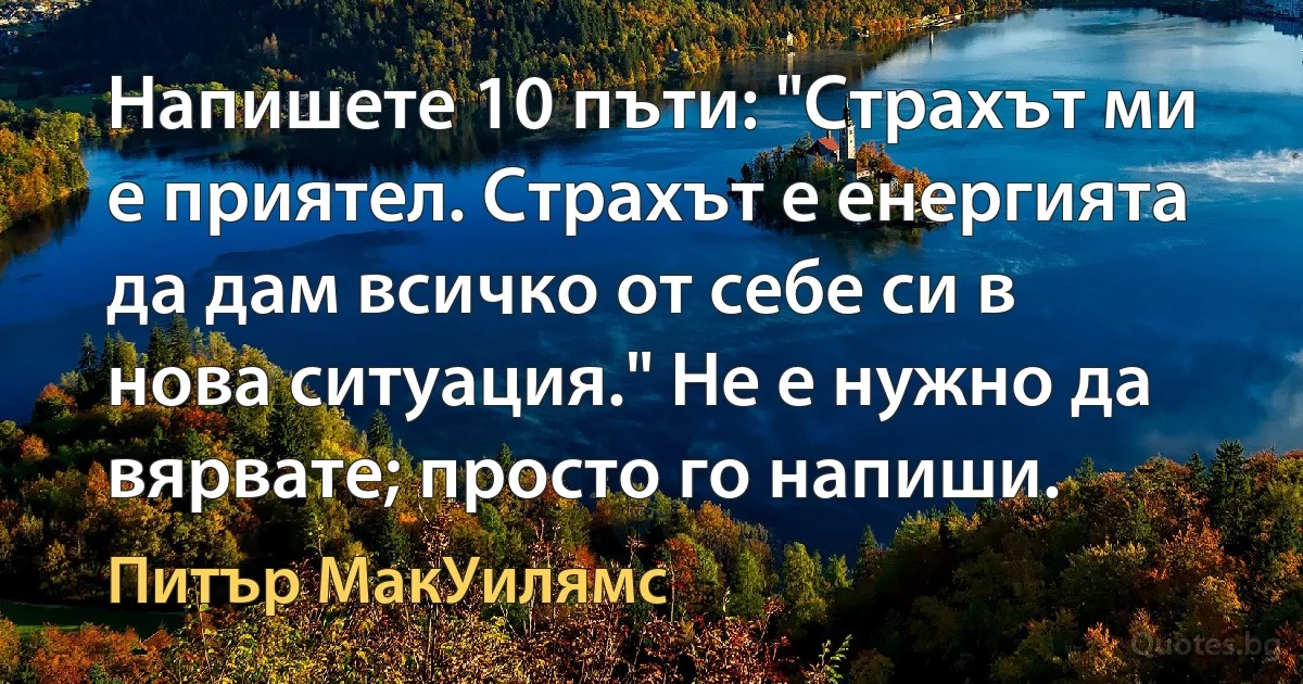 Напишете 10 пъти: "Страхът ми е приятел. Страхът е енергията да дам всичко от себе си в нова ситуация." Не е нужно да вярвате; просто го напиши. (Питър МакУилямс)