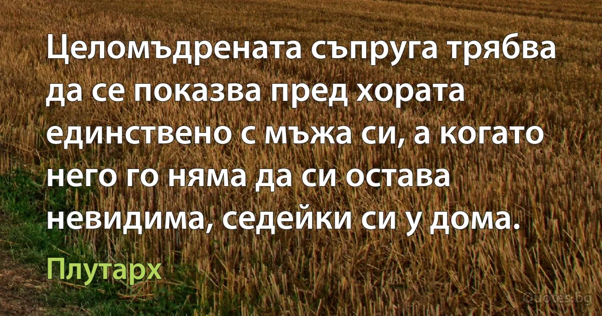 Целомъдрената съпруга трябва да се показва пред хората единствено с мъжа си, а когато него го няма да си остава невидима, седейки си у дома. (Плутарх)