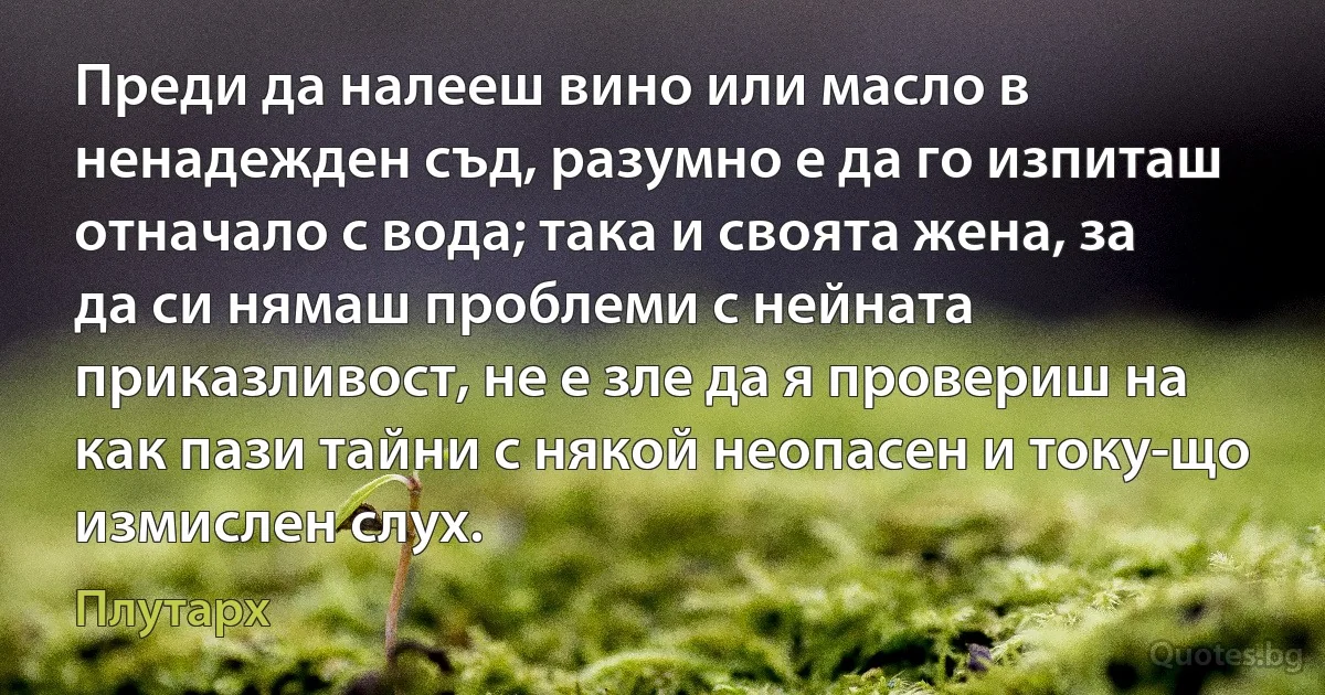 Преди да налееш вино или масло в ненадежден съд, разумно е да го изпиташ отначало с вода; така и своята жена, за да си нямаш проблеми с нейната приказливост, не е зле да я провериш на как пази тайни с някой неопасен и току-що измислен слух. (Плутарх)