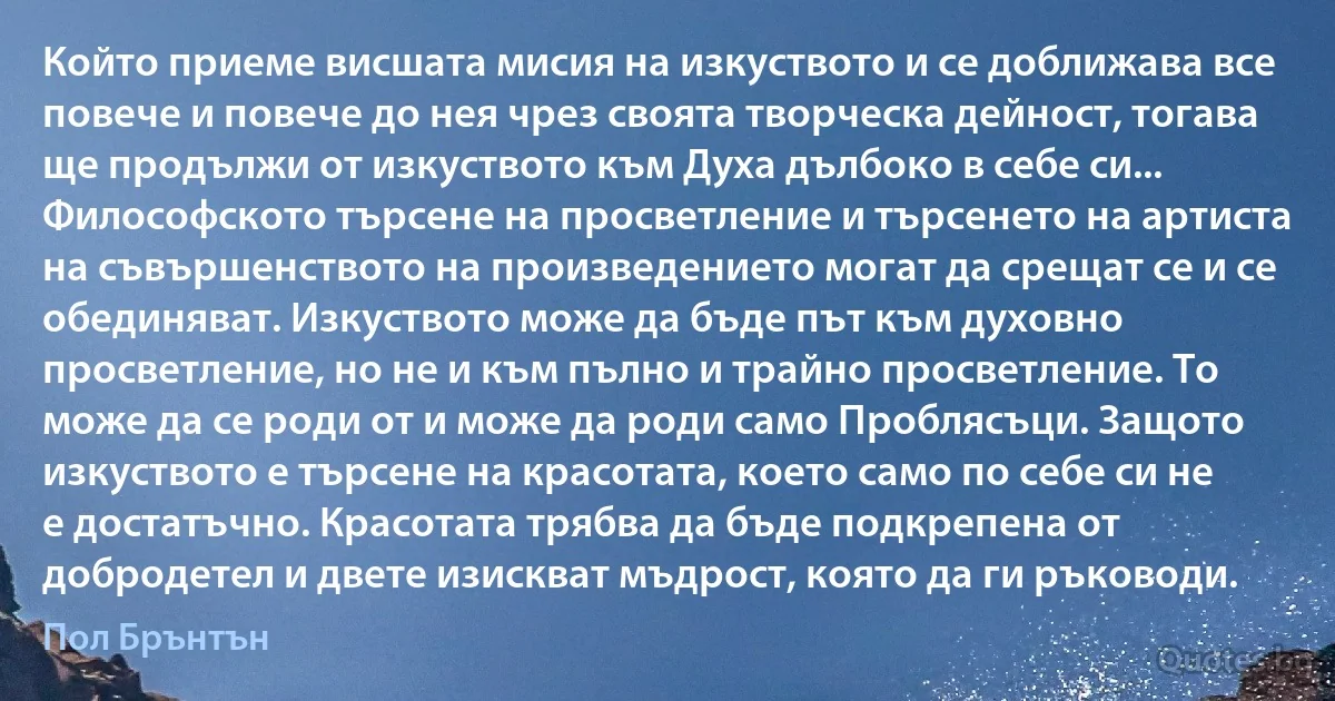 Който приеме висшата мисия на изкуството и се доближава все повече и повече до нея чрез своята творческа дейност, тогава ще продължи от изкуството към Духа дълбоко в себе си... Философското търсене на просветление и търсенето на артиста на съвършенството на произведението могат да срещат се и се обединяват. Изкуството може да бъде път към духовно просветление, но не и към пълно и трайно просветление. То може да се роди от и може да роди само Проблясъци. Защото изкуството е търсене на красотата, което само по себе си не е достатъчно. Красотата трябва да бъде подкрепена от добродетел и двете изискват мъдрост, която да ги ръководи. (Пол Брънтън)