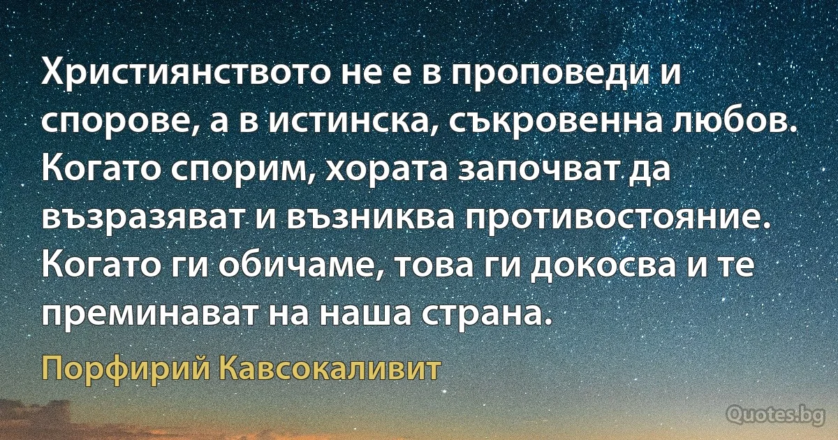 Християнството не е в проповеди и спорове, а в истинска, съкровенна любов. Когато спорим, хората започват да възразяват и възниква противостояние. Когато ги обичаме, това ги докосва и те преминават на наша страна. (Порфирий Кавсокаливит)