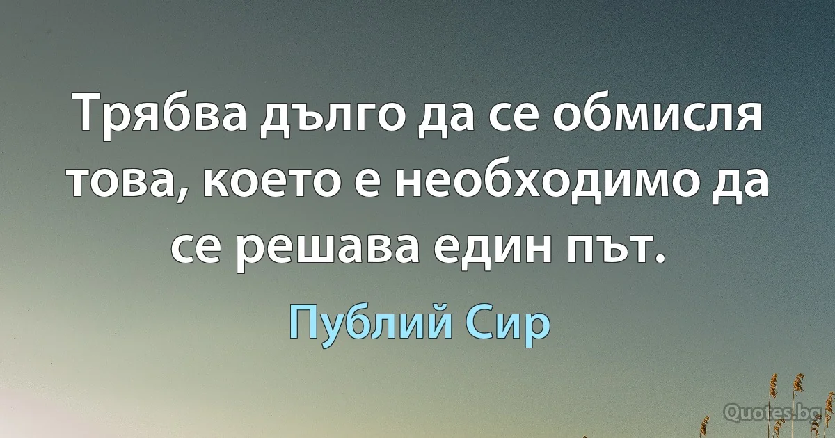 Трябва дълго да се обмисля това, което е необходимо да се решава един път. (Публий Сир)