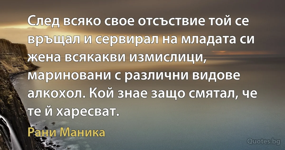 След всяко свое отсъствие той се връщал и сервирал на младата си жена всякакви измислици, мариновани с различни видове алкохол. Кой знае защо смятал, че те й харесват. (Рани Маника)