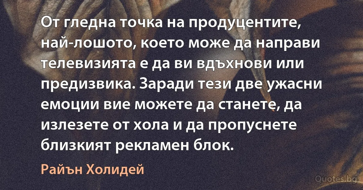 От гледна точка на продуцентите, най-лошото, което може да направи телевизията е да ви вдъхнови или предизвика. Заради тези две ужасни емоции вие можете да станете, да излезете от хола и да пропуснете близкият рекламен блок. (Райън Холидей)