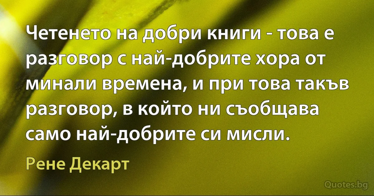 Четенето на добри книги - това е разговор с най-добрите хора от минали времена, и при това такъв разговор, в който ни съобщава само най-добрите си мисли. (Рене Декарт)