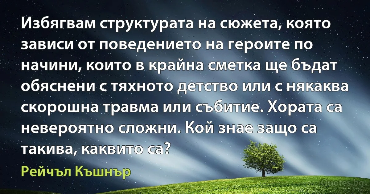 Избягвам структурата на сюжета, която зависи от поведението на героите по начини, които в крайна сметка ще бъдат обяснени с тяхното детство или с някаква скорошна травма или събитие. Хората са невероятно сложни. Кой знае защо са такива, каквито са? (Рейчъл Къшнър)