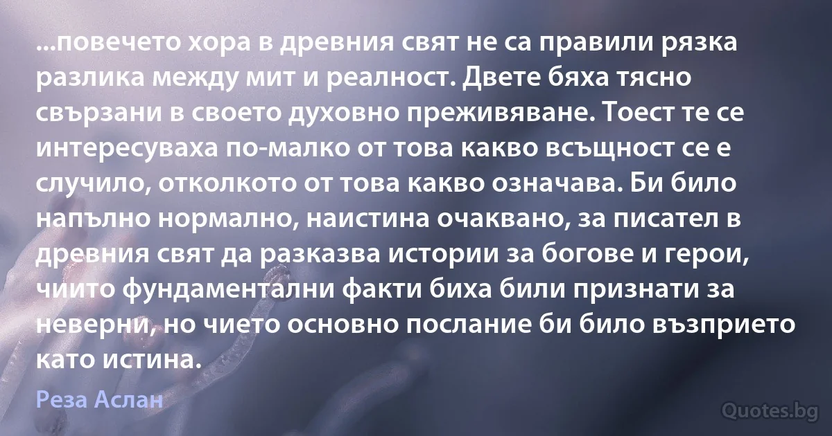 ...повечето хора в древния свят не са правили рязка разлика между мит и реалност. Двете бяха тясно свързани в своето духовно преживяване. Тоест те се интересуваха по-малко от това какво всъщност се е случило, отколкото от това какво означава. Би било напълно нормално, наистина очаквано, за писател в древния свят да разказва истории за богове и герои, чиито фундаментални факти биха били признати за неверни, но чието основно послание би било възприето като истина. (Реза Аслан)