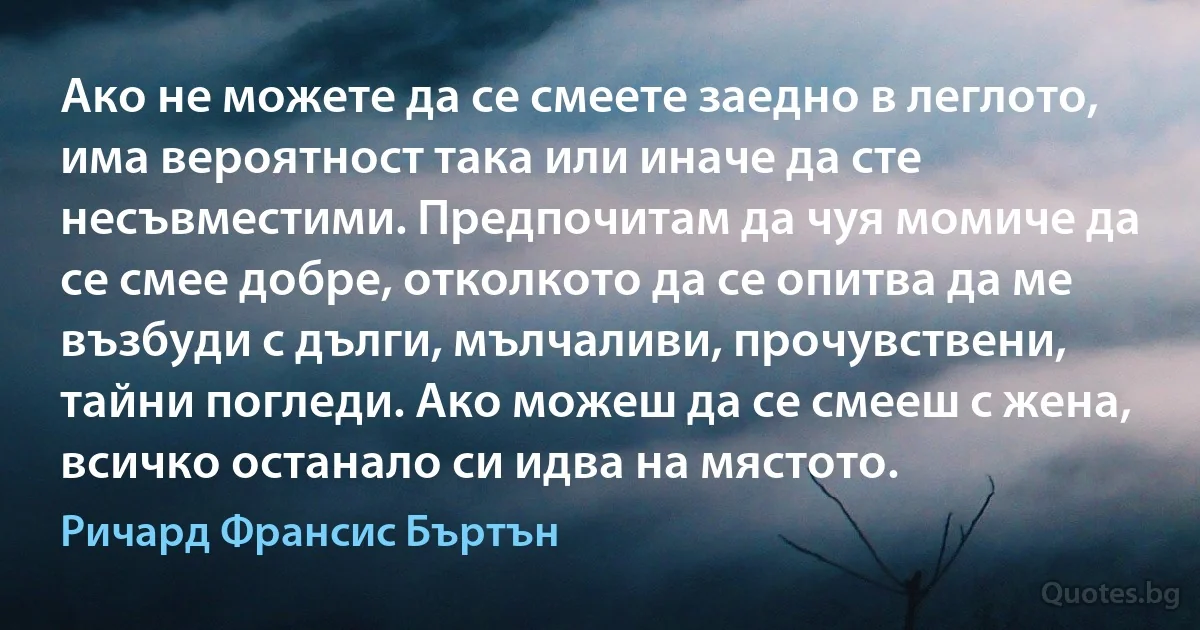 Ако не можете да се смеете заедно в леглото, има вероятност така или иначе да сте несъвместими. Предпочитам да чуя момиче да се смее добре, отколкото да се опитва да ме възбуди с дълги, мълчаливи, прочувствени, тайни погледи. Ако можеш да се смееш с жена, всичко останало си идва на мястото. (Ричард Франсис Бъртън)