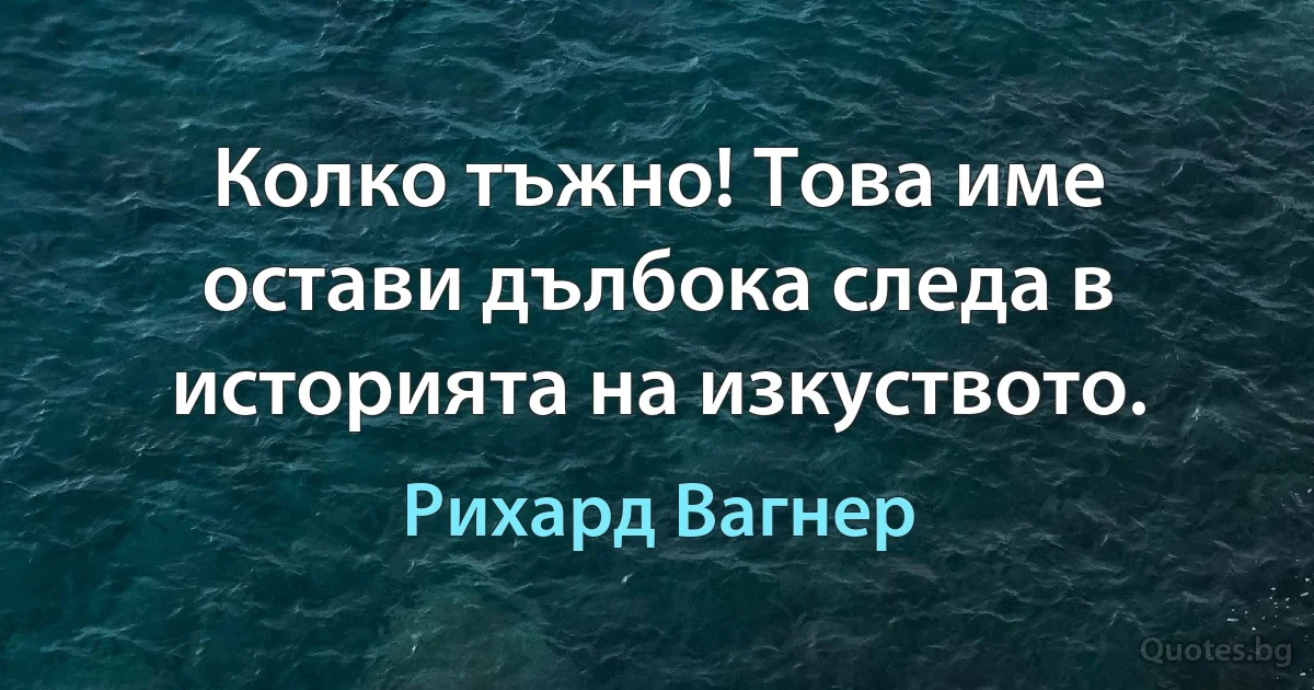 Колко тъжно! Това име остави дълбока следа в историята на изкуството. (Рихард Вагнер)