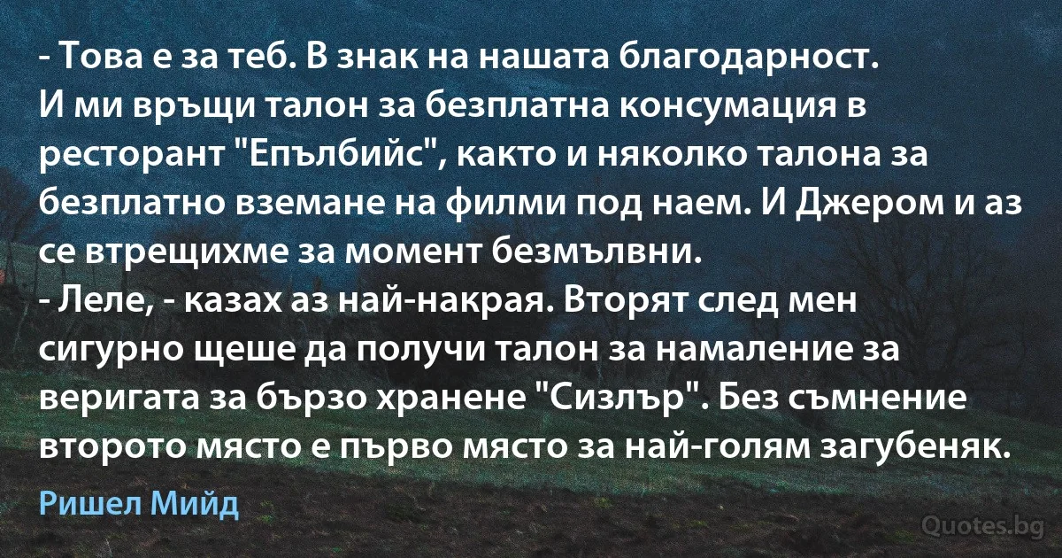 - Това е за теб. В знак на нашата благодарност.
И ми връщи талон за безплатна консумация в ресторант "Епълбийс", както и няколко талона за безплатно вземане на филми под наем. И Джером и аз се втрещихме за момент безмълвни.
- Леле, - казах аз най-накрая. Вторят след мен сигурно щеше да получи талон за намаление за веригата за бързо хранене "Сизлър". Без съмнение второто място е първо място за най-голям загубеняк. (Ришел Мийд)