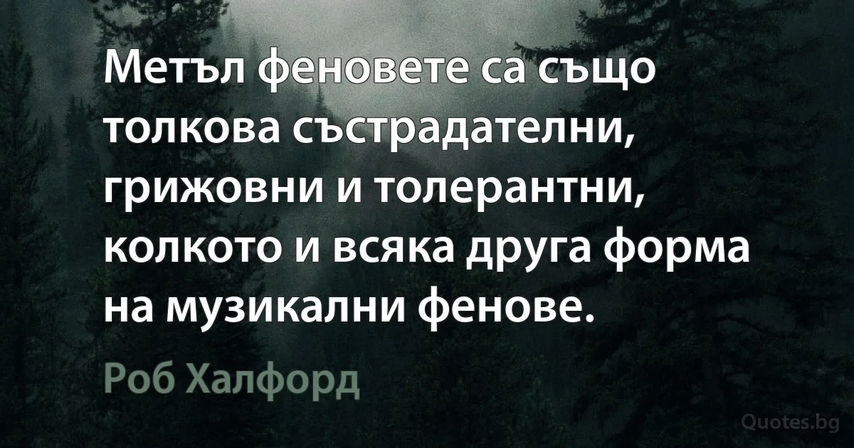 Метъл феновете са също толкова състрадателни, грижовни и толерантни, колкото и всяка друга форма на музикални фенове. (Роб Халфорд)