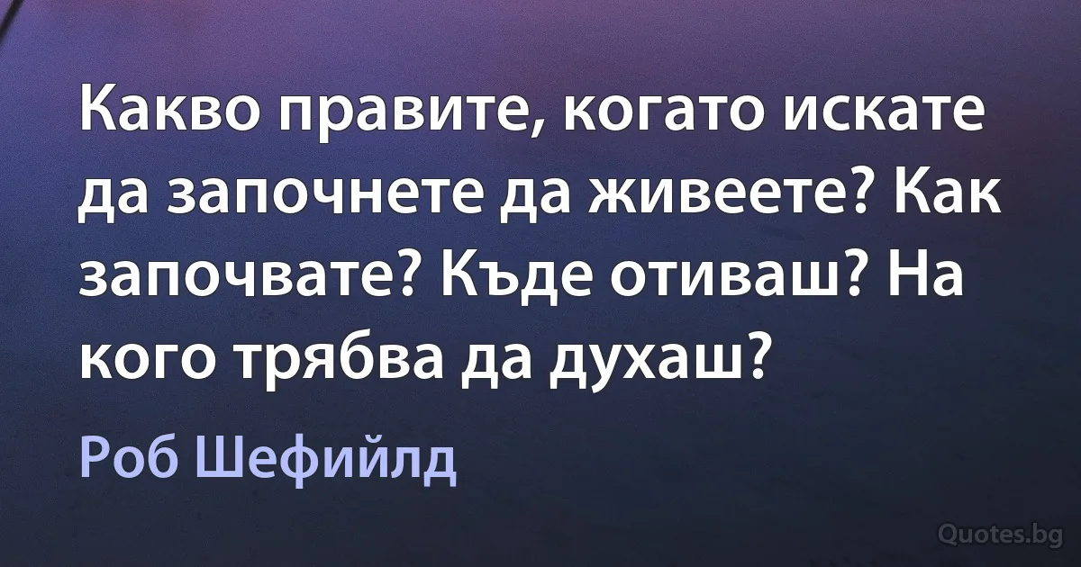 Какво правите, когато искате да започнете да живеете? Как започвате? Къде отиваш? На кого трябва да духаш? (Роб Шефийлд)