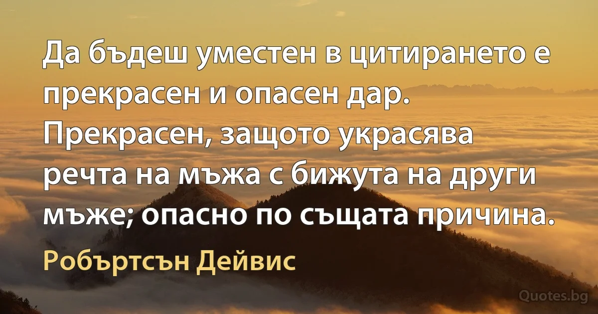 Да бъдеш уместен в цитирането е прекрасен и опасен дар. Прекрасен, защото украсява речта на мъжа с бижута на други мъже; опасно по същата причина. (Робъртсън Дейвис)