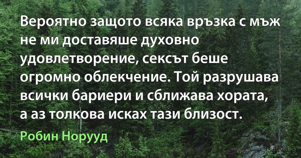 Вероятно защото всяка връзка с мъж не ми доставяше духовно удовлетворение, сексът беше огромно облекчение. Той разрушава всички бариери и сближава хората, а аз толкова исках тази близост. (Робин Норууд)