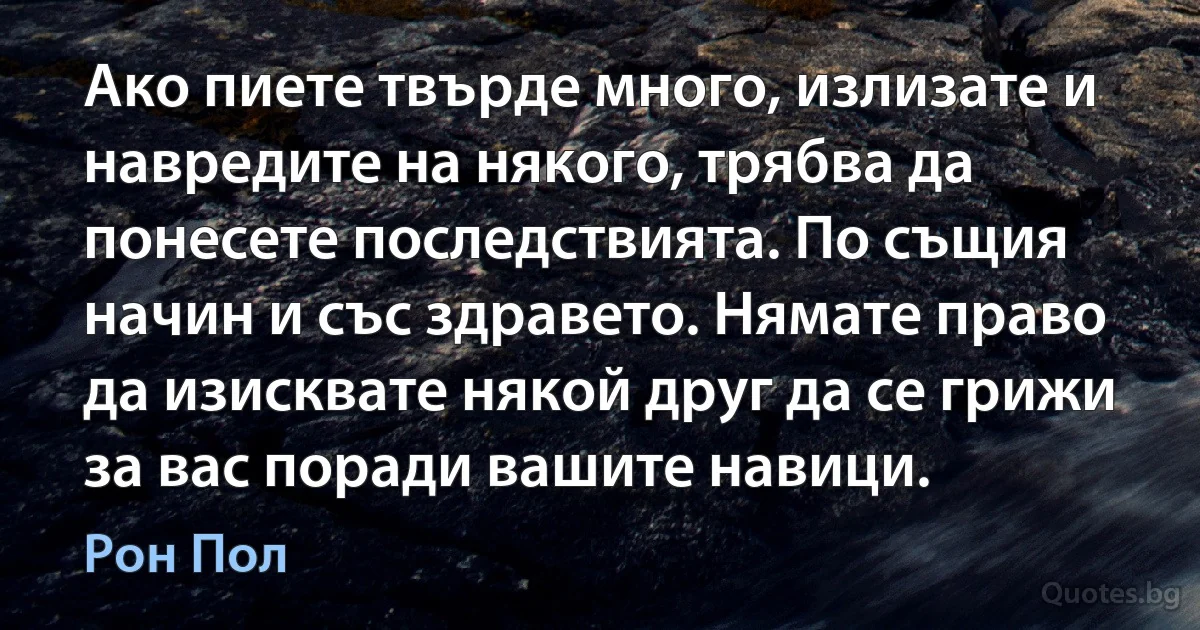 Ако пиете твърде много, излизате и навредите на някого, трябва да понесете последствията. По същия начин и със здравето. Нямате право да изисквате някой друг да се грижи за вас поради вашите навици. (Рон Пол)