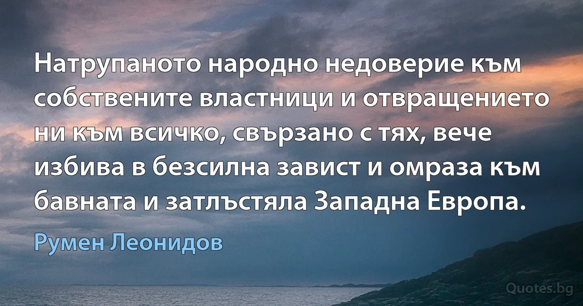 Натрупаното народно недоверие към собствените властници и отвращението ни към всичко, свързано с тях, вече избива в безсилна завист и омраза към бавната и затлъстяла Западна Европа. (Румен Леонидов)