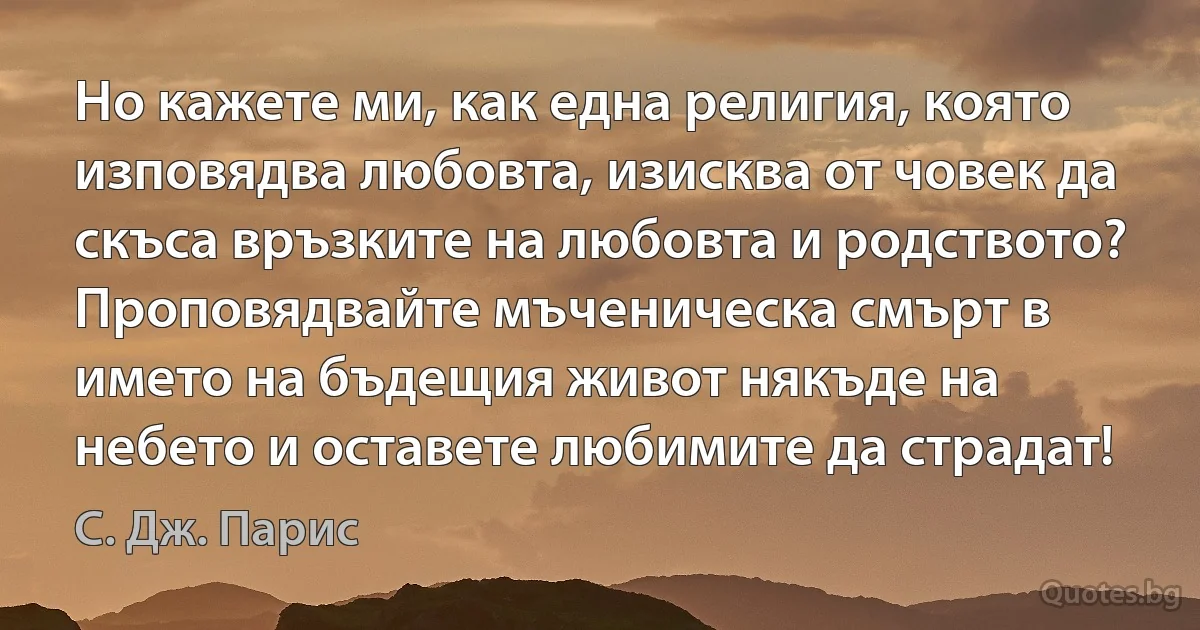 Но кажете ми, как една религия, която изповядва любовта, изисква от човек да скъса връзките на любовта и родството? Проповядвайте мъченическа смърт в името на бъдещия живот някъде на небето и оставете любимите да страдат! (С. Дж. Парис)