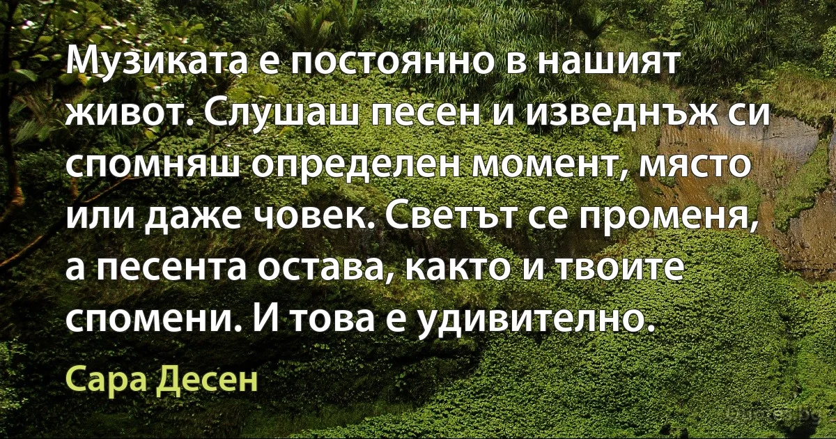 Музиката е постоянно в нашият живот. Слушаш песен и изведнъж си спомняш определен момент, място или даже човек. Светът се променя, а песента остава, както и твоите спомени. И това е удивително. (Сара Десен)