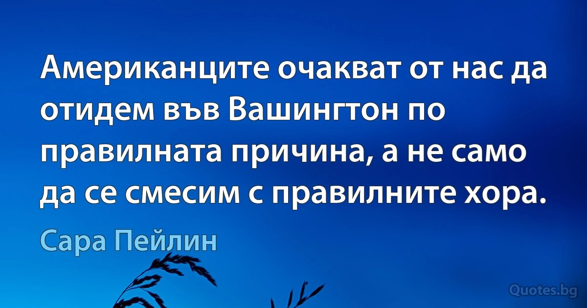 Американците очакват от нас да отидем във Вашингтон по правилната причина, а не само да се смесим с правилните хора. (Сара Пейлин)