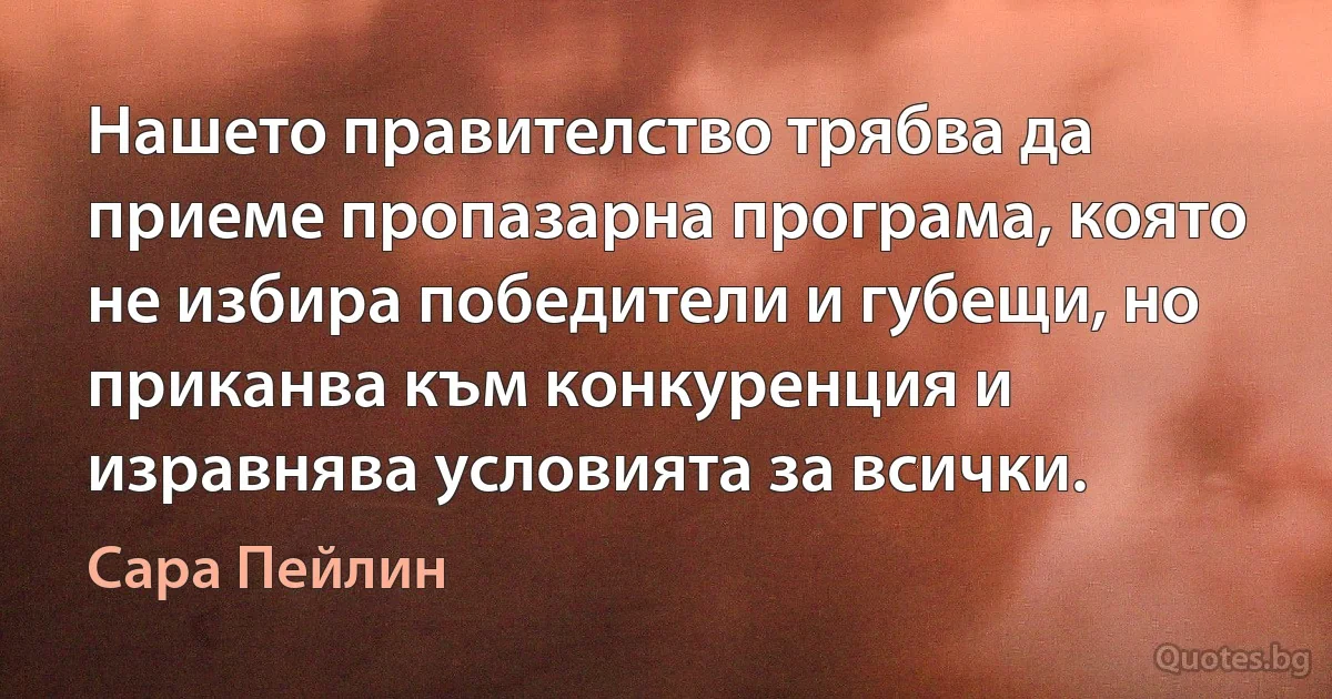 Нашето правителство трябва да приеме пропазарна програма, която не избира победители и губещи, но приканва към конкуренция и изравнява условията за всички. (Сара Пейлин)