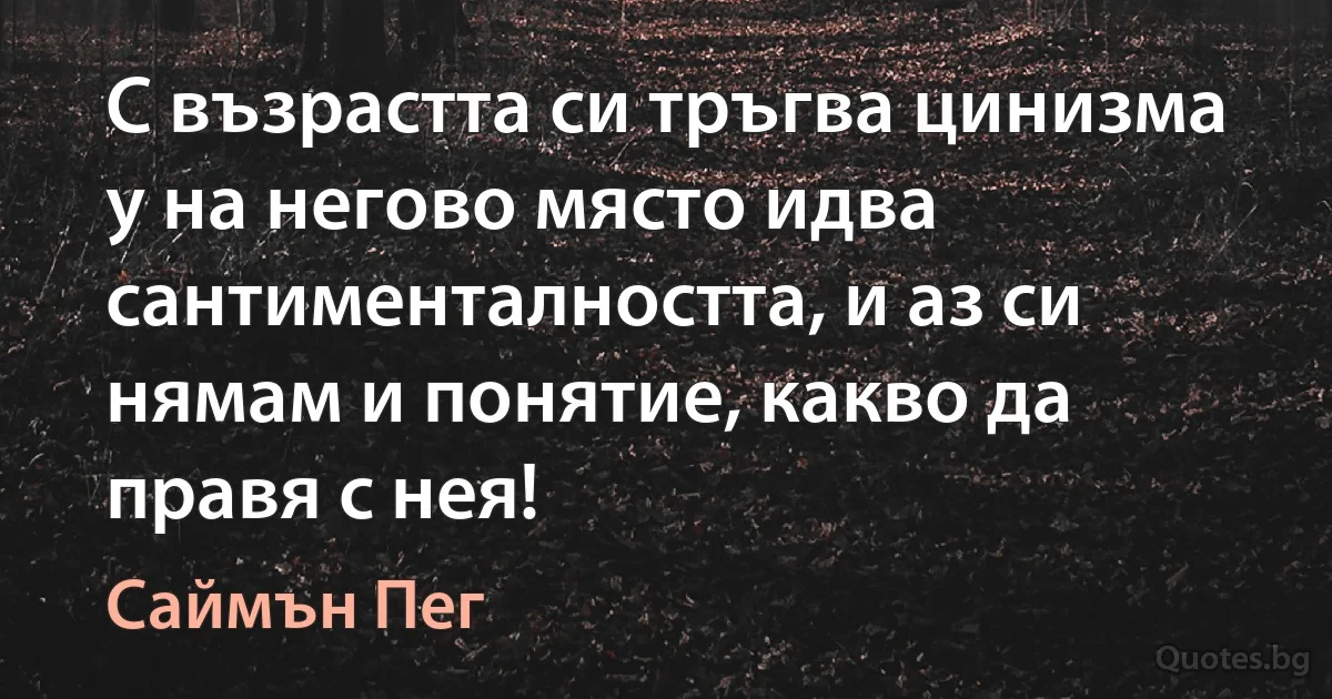 С възрастта си тръгва цинизма у на негово място идва сантименталността, и аз си нямам и понятие, какво да правя с нея! (Саймън Пег)