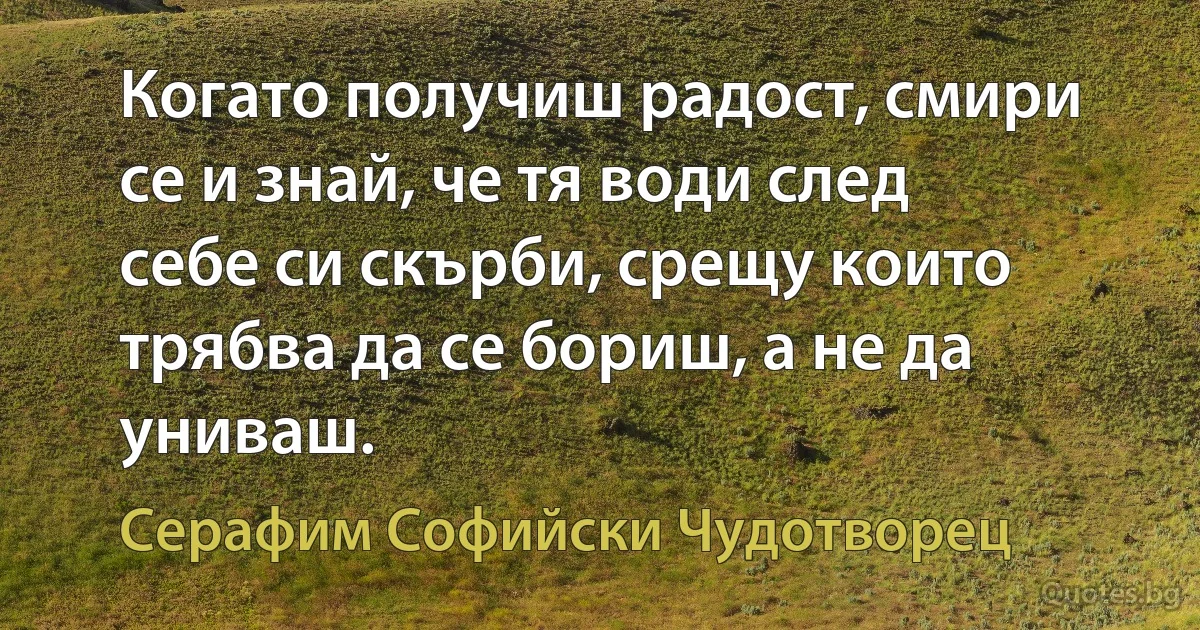 Когато получиш радост, смири се и знай, че тя води след себе си скърби, срещу които трябва да се бориш, а не да униваш. (Серафим Софийски Чудотворец)