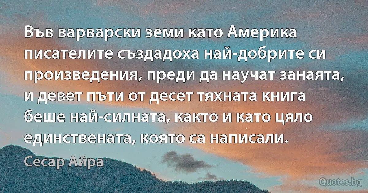 Във варварски земи като Америка писателите създадоха най-добрите си произведения, преди да научат занаята, и девет пъти от десет тяхната книга беше най-силната, както и като цяло единствената, която са написали. (Сесар Айра)