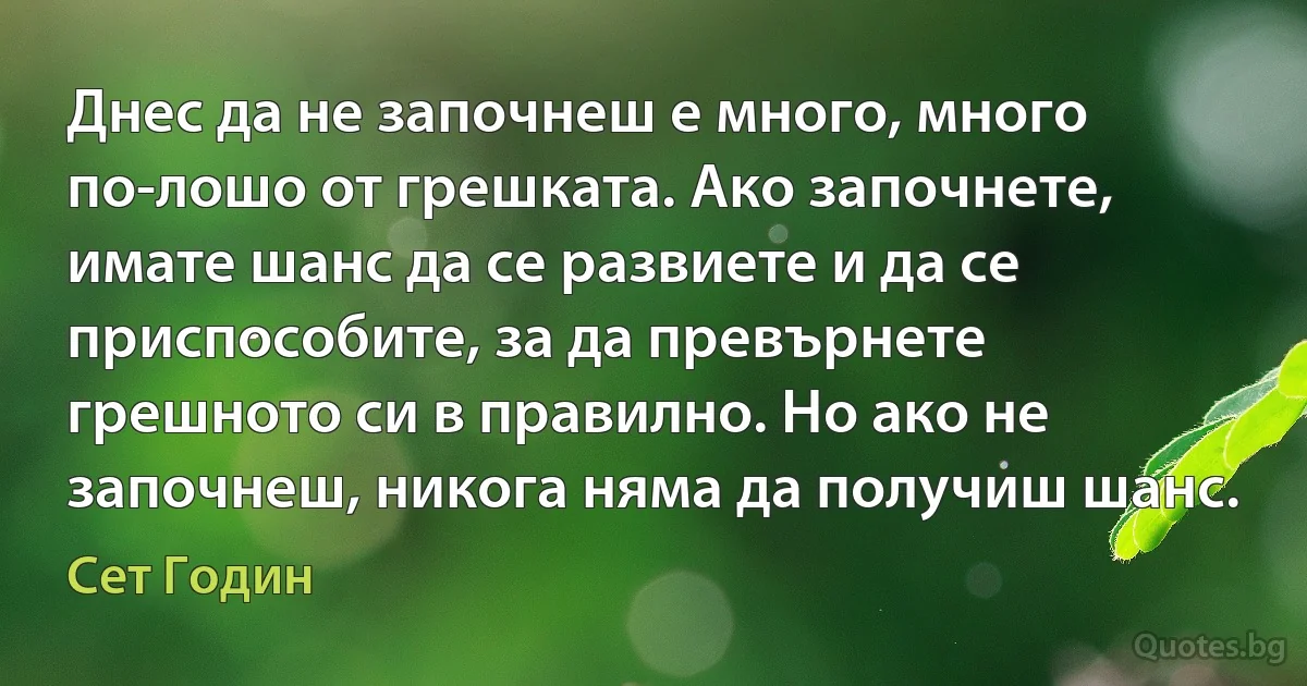 Днес да не започнеш е много, много по-лошо от грешката. Ако започнете, имате шанс да се развиете и да се приспособите, за да превърнете грешното си в правилно. Но ако не започнеш, никога няма да получиш шанс. (Сет Годин)