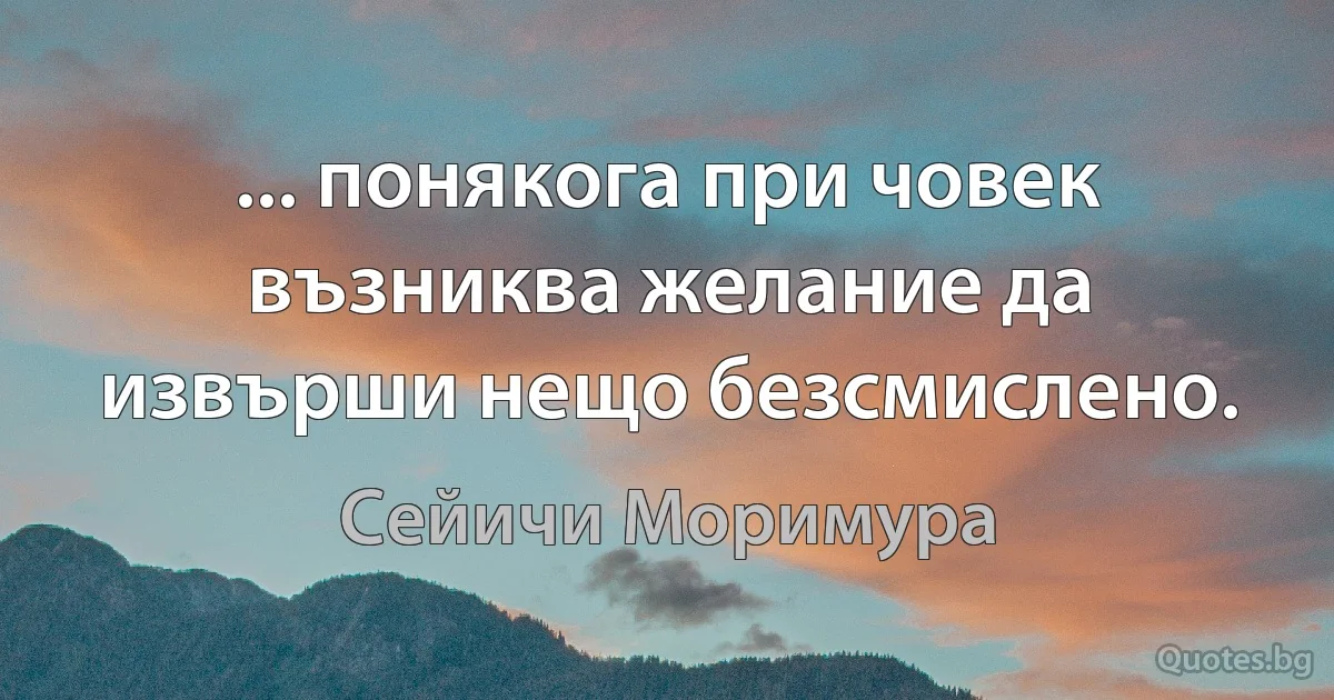 ... понякога при човек възниква желание да извърши нещо безсмислено. (Сейичи Моримура)