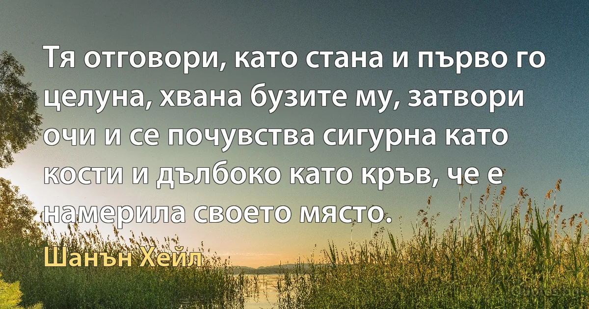 Тя отговори, като стана и първо го целуна, хвана бузите му, затвори очи и се почувства сигурна като кости и дълбоко като кръв, че е намерила своето място. (Шанън Хейл)