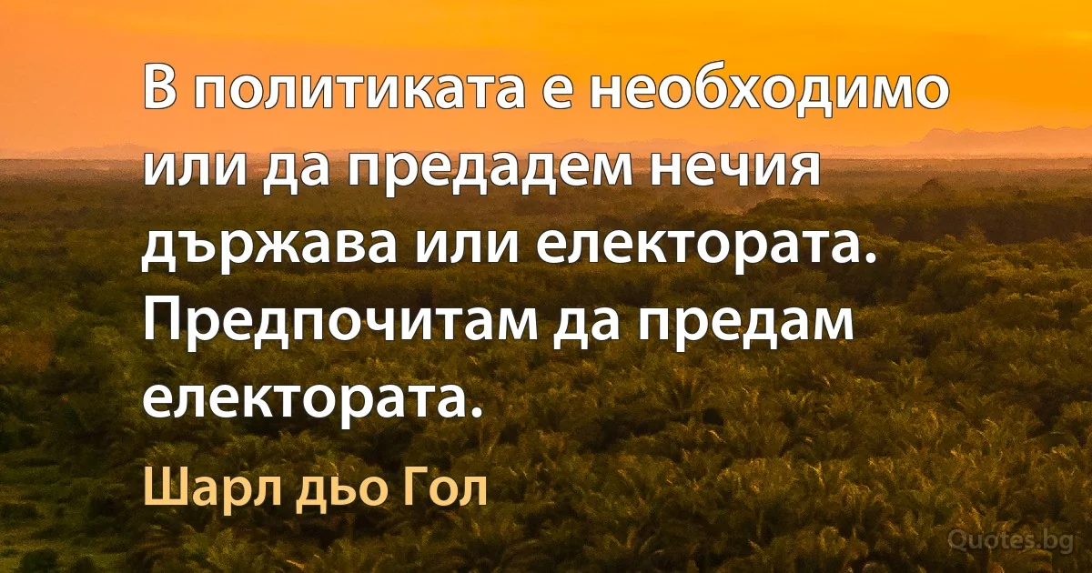 В политиката е необходимо или да предадем нечия държава или електората. Предпочитам да предам електората. (Шарл дьо Гол)