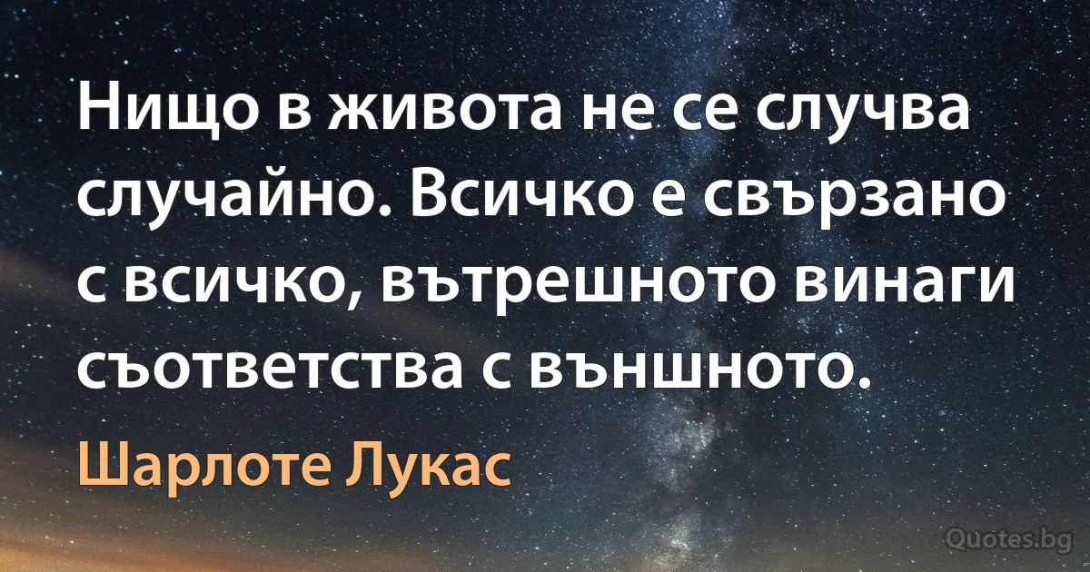 Нищо в живота не се случва случайно. Всичко е свързано с всичко, вътрешното винаги съответства с външното. (Шарлоте Лукас)