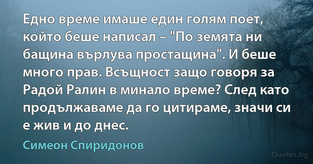 Едно време имаше един голям поет, който беше написал – "По земята ни бащина върлува простащина". И беше много прав. Всъщност защо говоря за Радой Ралин в минало време? След като продължаваме да го цитираме, значи си е жив и до днес. (Симеон Спиридонов)