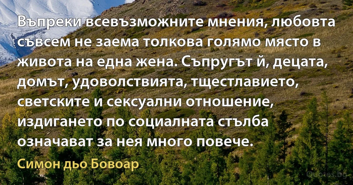 Въпреки всевъзможните мнения, любовта съвсем не заема толкова голямо място в живота на една жена. Съпругът й, децата, домът, удоволствията, тщестлавието, светските и сексуални отношение, издигането по социалната стълба означават за нея много повече. (Симон дьо Бовоар)