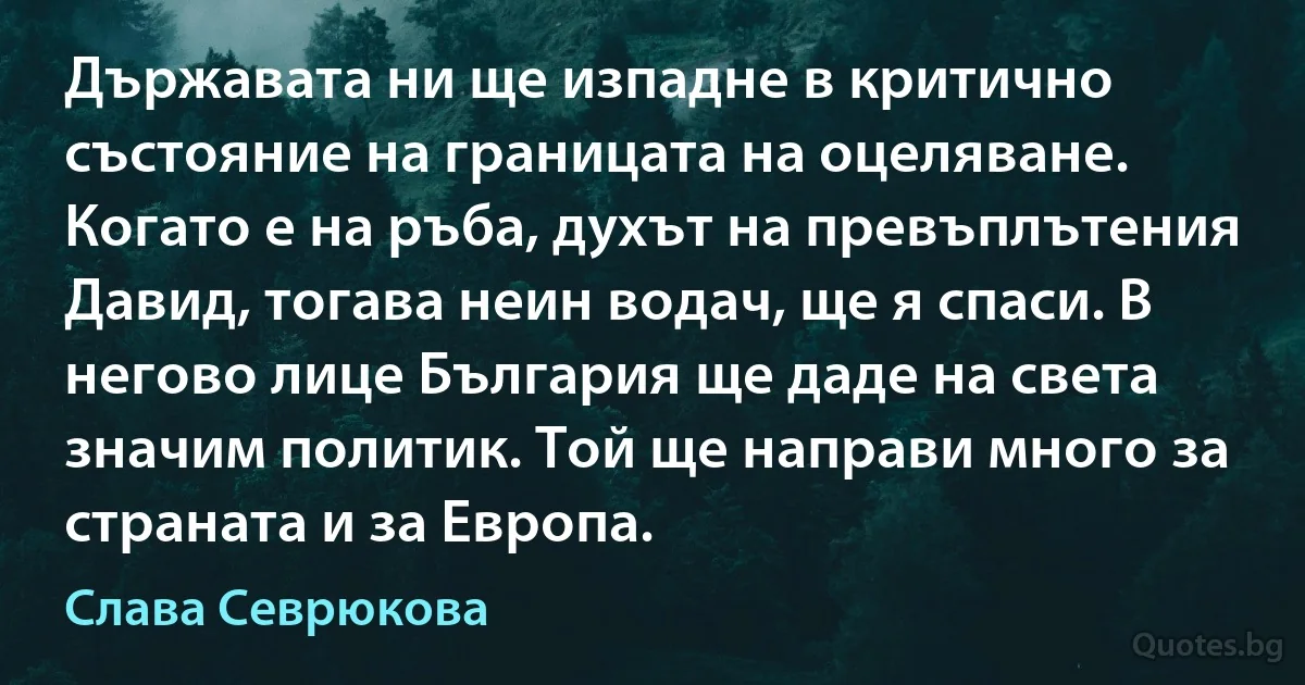 Държавата ни ще изпадне в критично състояние на границата на оцеляване. Когато е на ръба, духът на превъплътения Давид, тогава неин водач, ще я спаси. В негово лице България ще даде на света значим политик. Той ще направи много за страната и за Европа. (Слава Севрюкова)