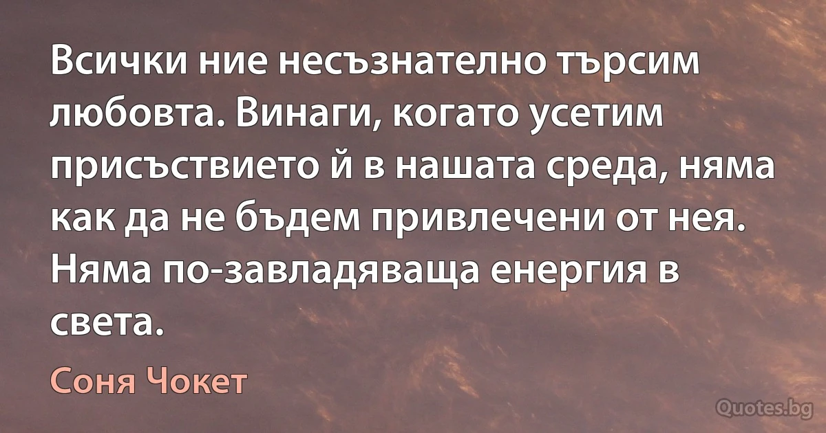 Всички ние несъзнателно търсим любовта. Винаги, когато усетим присъствието й в нашата среда, няма как да не бъдем привлечени от нея. Няма по-завладяваща енергия в света. (Соня Чокет)