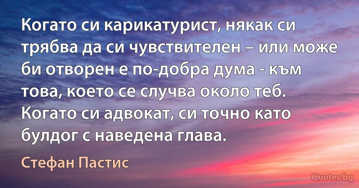 Когато си карикатурист, някак си трябва да си чувствителен – или може би отворен е по-добра дума - към това, което се случва около теб. Когато си адвокат, си точно като булдог с наведена глава. (Стефан Пастис)