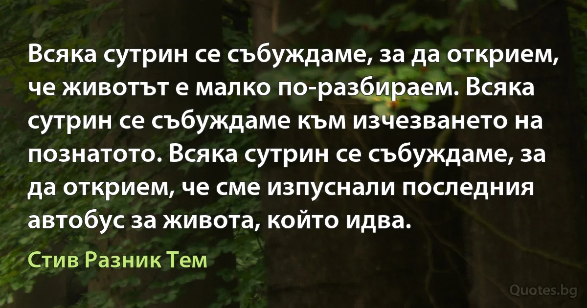 Всяка сутрин се събуждаме, за да открием, че животът е малко по-разбираем. Всяка сутрин се събуждаме към изчезването на познатото. Всяка сутрин се събуждаме, за да открием, че сме изпуснали последния автобус за живота, който идва. (Стив Разник Тем)