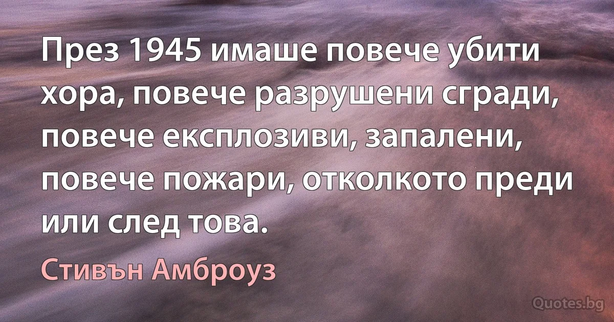 През 1945 имаше повече убити хора, повече разрушени сгради, повече експлозиви, запалени, повече пожари, отколкото преди или след това. (Стивън Амброуз)